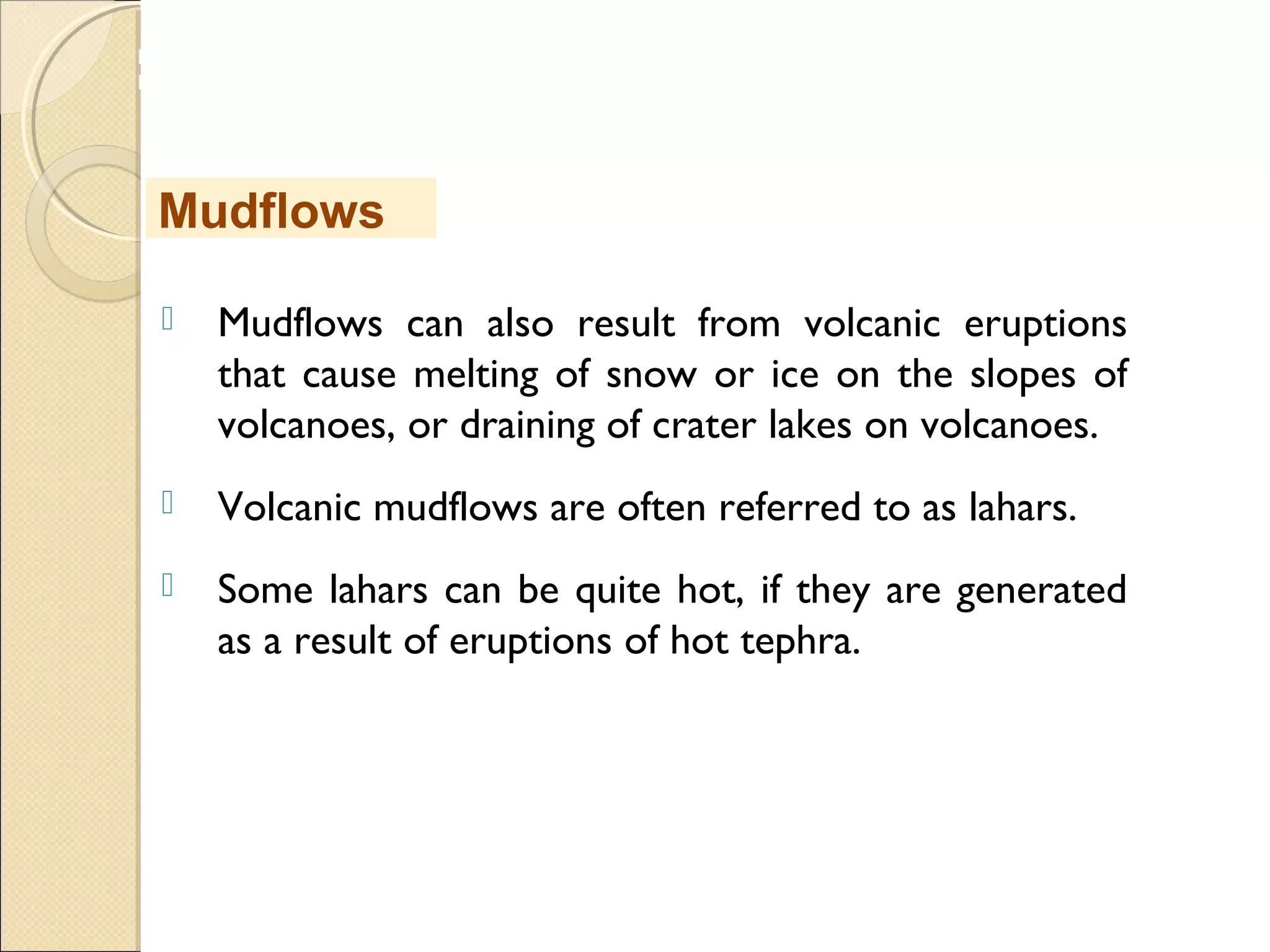 MHRD
NME-ICT
 Mudflows can also result from volcanic eruptions
that cause melting of snow or ice on the slopes of
volcanoes, or draining of crater lakes on volcanoes. 
 Volcanic mudflows are often referred to as lahars. 
 Some lahars can be quite hot, if they are generated
as a result of eruptions of hot tephra.
Mudflows
 
