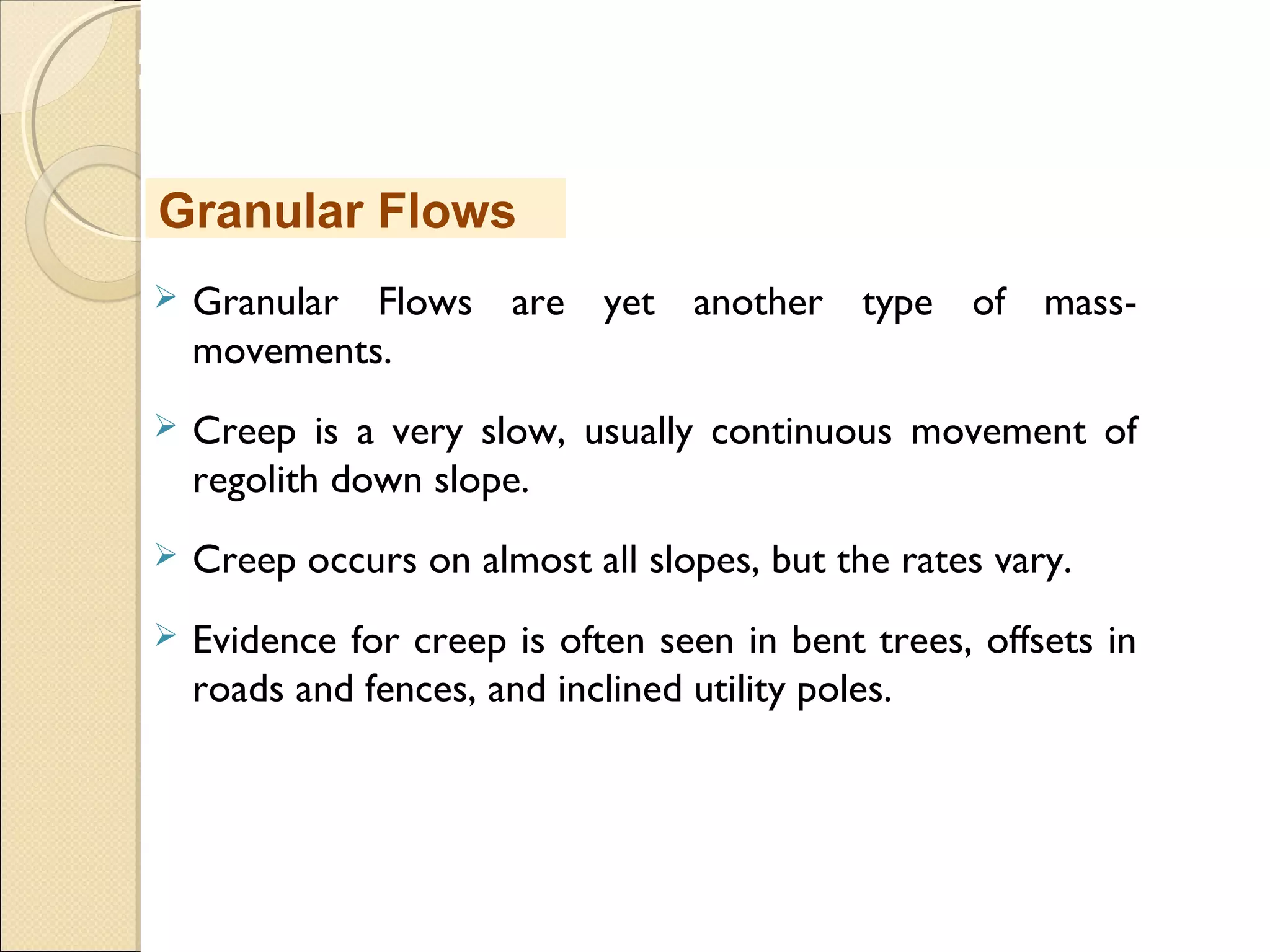 MHRD
NME-ICT
 Granular Flows are yet another type of mass-
movements.
 Creep is a very slow, usually continuous movement of
regolith down slope.
 Creep occurs on almost all slopes, but the rates vary.
 Evidence for creep is often seen in bent trees, offsets in
roads and fences, and inclined utility poles.
Granular Flows
 