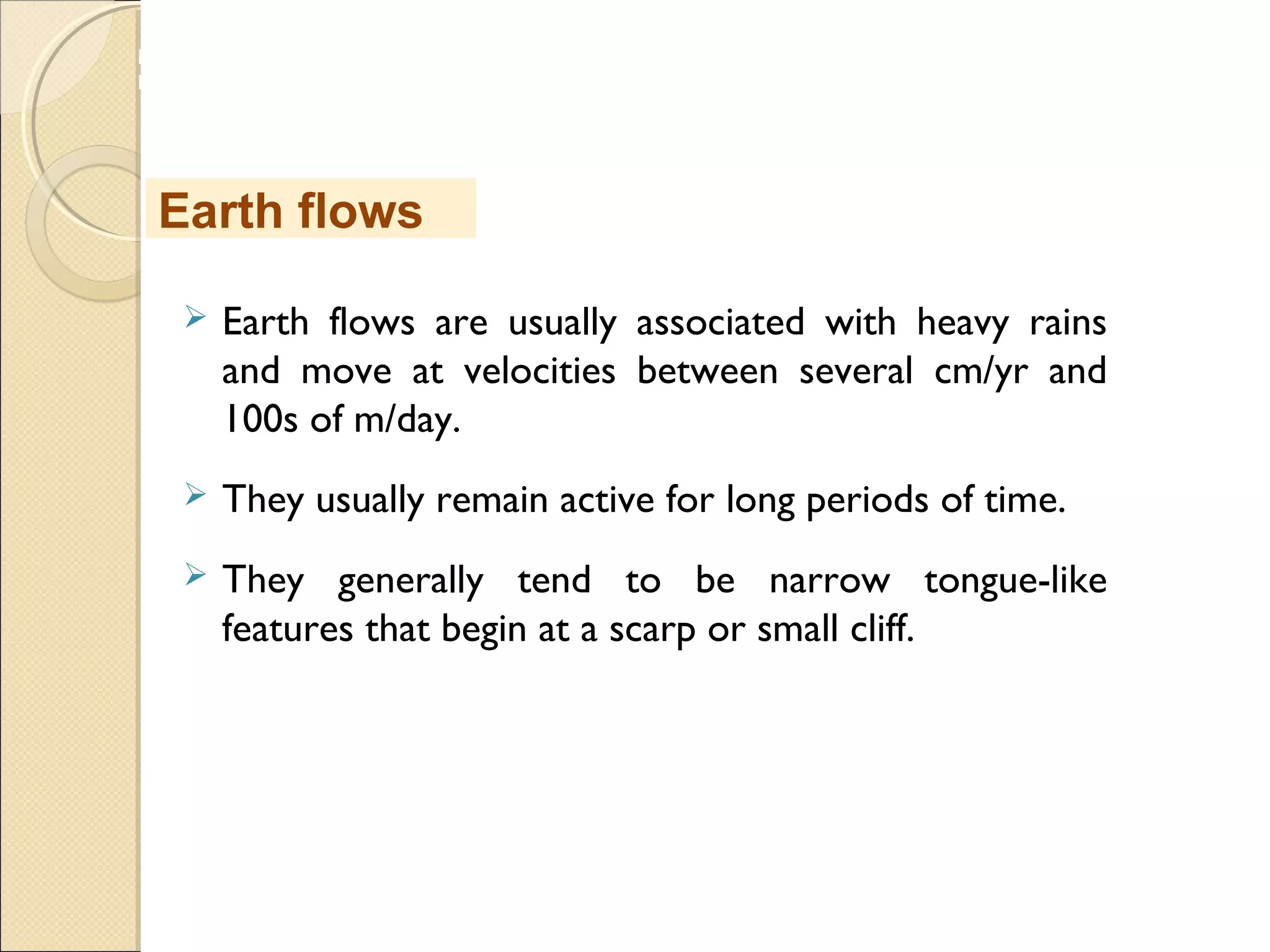 MHRD
NME-ICT
 Earth flows are usually associated with heavy rains
and move at velocities between several cm/yr and
100s of m/day.
 They usually remain active for long periods of time.
 They generally tend to be narrow tongue-like
features that begin at a scarp or small cliff.
Earth flows
 