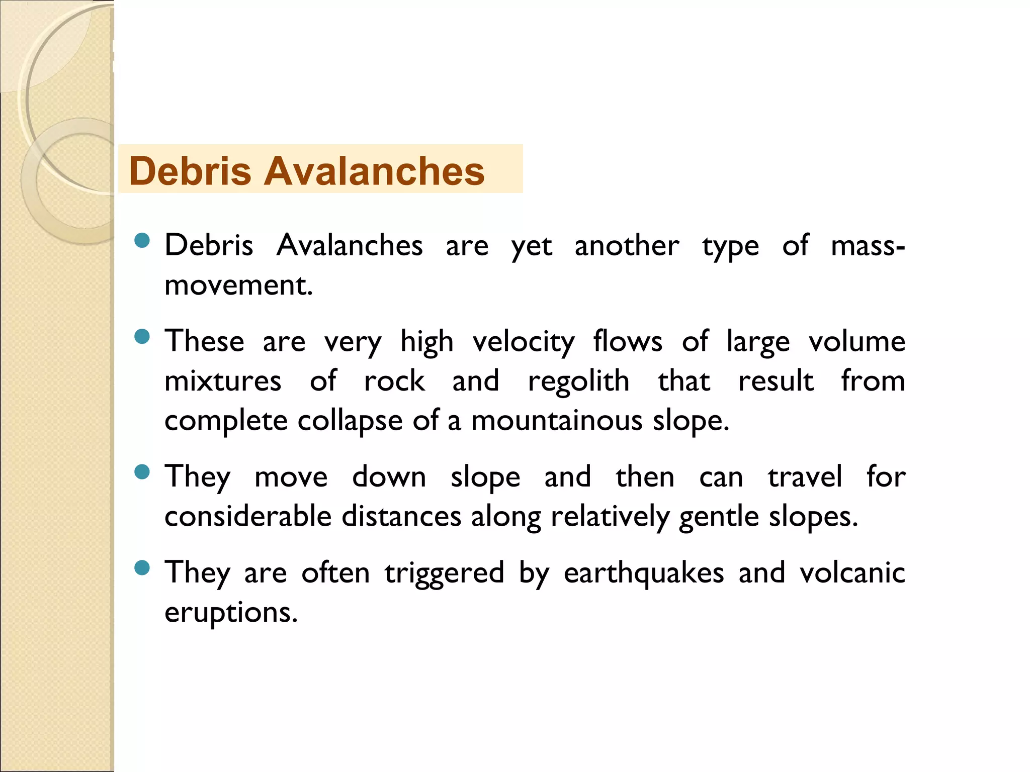 MHRD
NME-ICT
 Debris Avalanches are yet another type of mass-
movement.
 These are very high velocity flows of large volume
mixtures of rock and regolith that result from
complete collapse of a mountainous slope.
 They move down slope and then can travel for
considerable distances along relatively gentle slopes.
 They are often triggered by earthquakes and volcanic
eruptions.
Debris Avalanches
 