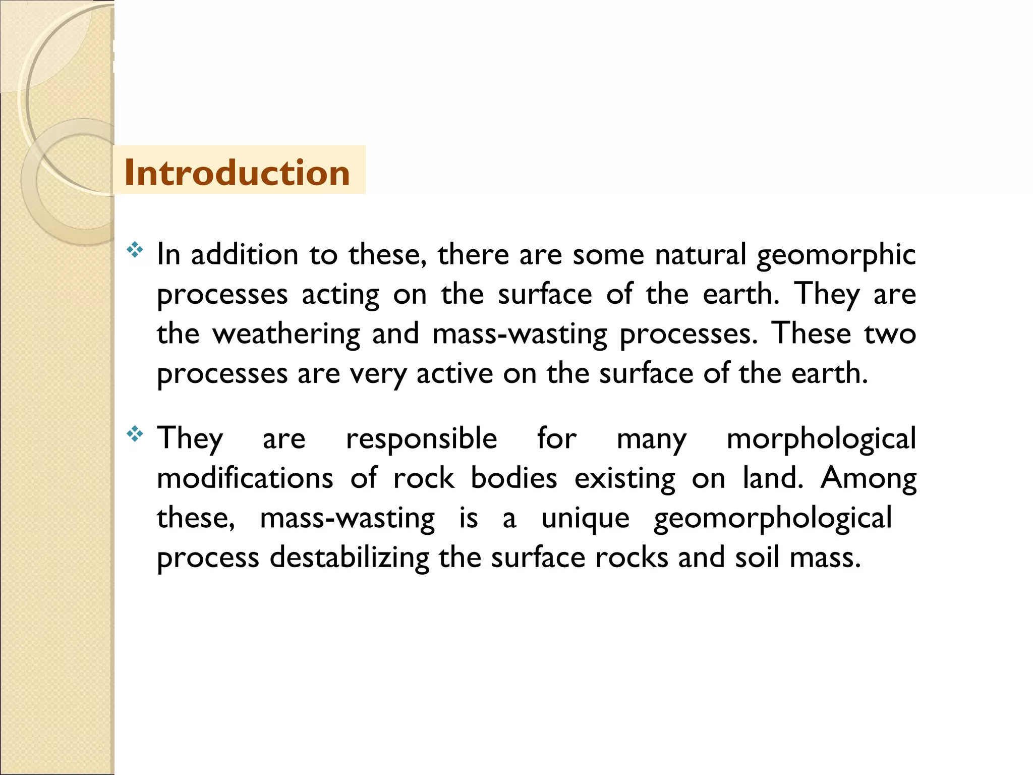 MHRD
NME-ICT
 In addition to these, there are some natural geomorphic
processes acting on the surface of the earth. They are
the weathering and mass-wasting processes. These two
processes are very active on the surface of the earth.
 They are responsible for many morphological
modifications of rock bodies existing on land. Among
these, mass-wasting is a unique geomorphological
process destabilizing the surface rocks and soil mass.
Introduction
 