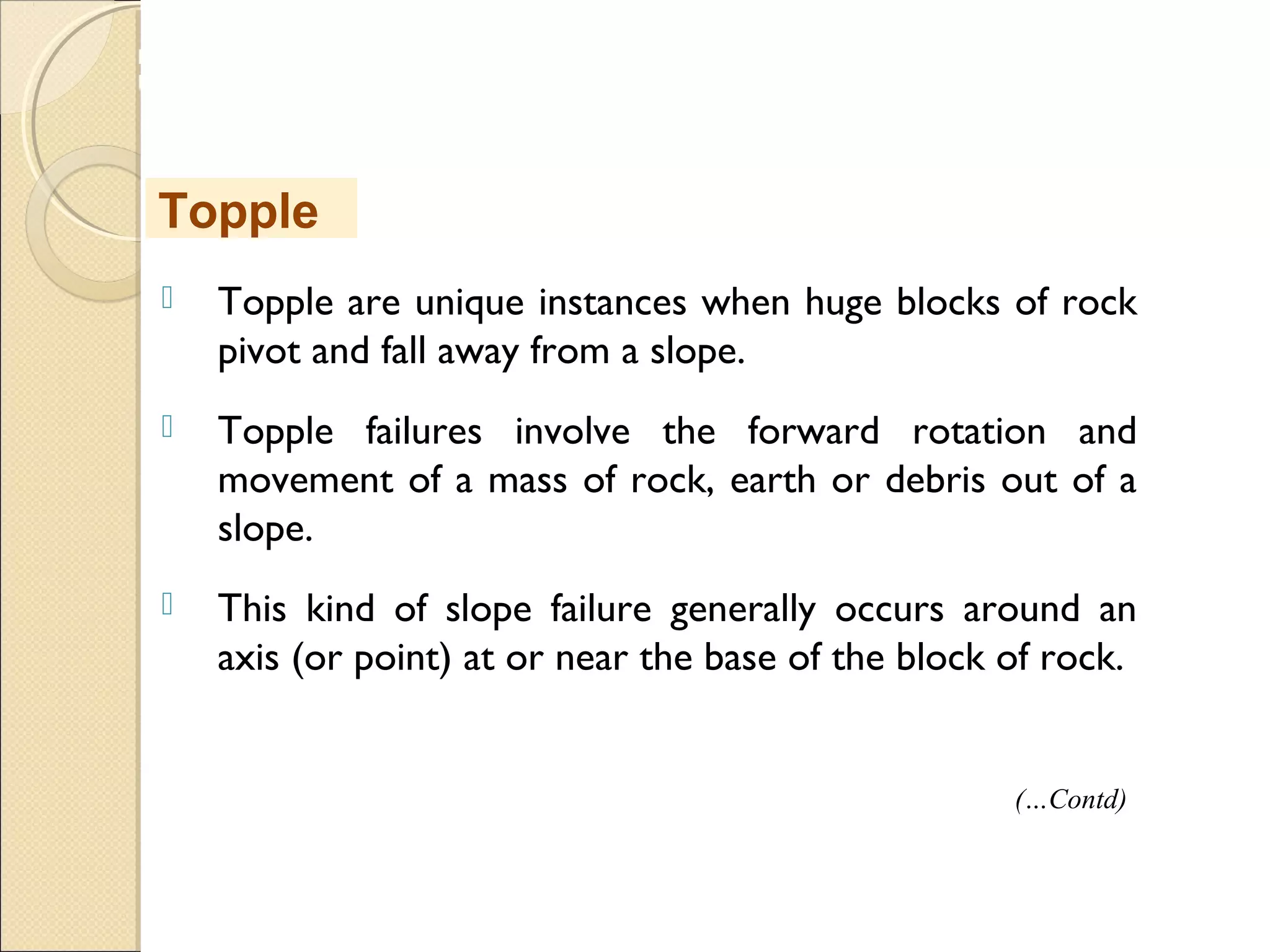 MHRD
NME-ICT
 Topple are unique instances when huge blocks of rock
pivot and fall away from a slope.
 Topple failures involve the forward rotation and
movement of a mass of rock, earth or debris out of a
slope.
 This kind of slope failure generally occurs around an
axis (or point) at or near the base of the block of rock.
Topple
(…Contd)
 