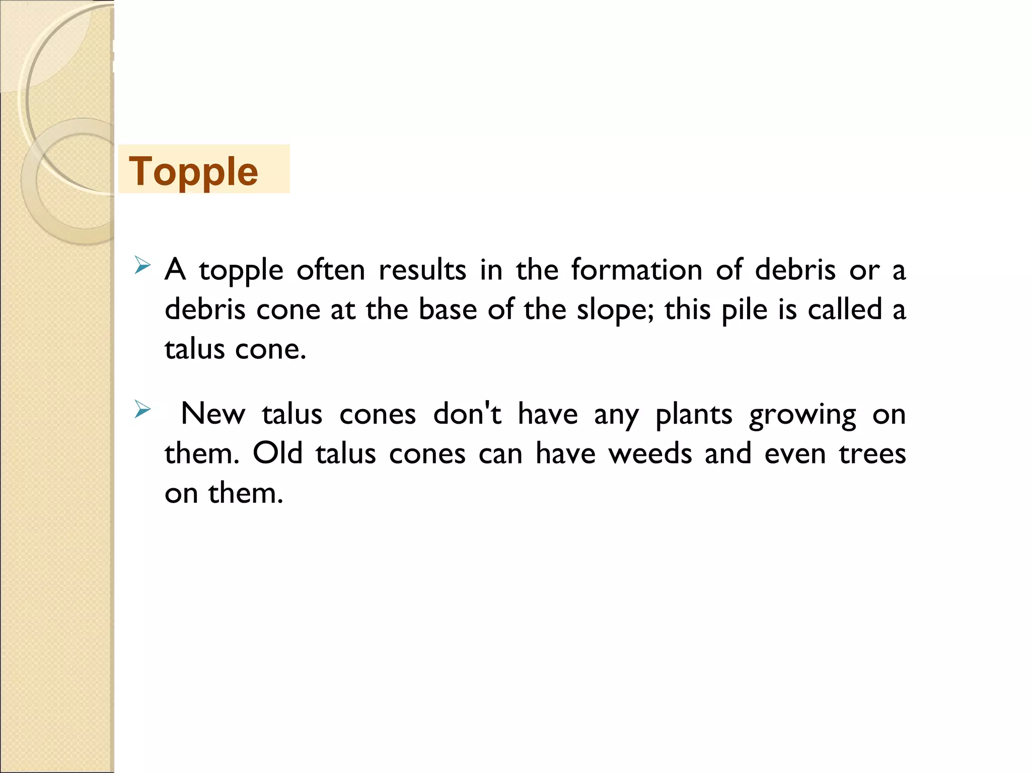 MHRD
NME-ICT
 A topple often results in the formation of debris or a
debris cone at the base of the slope; this pile is called a
talus cone.
 New talus cones don't have any plants growing on
them. Old talus cones can have weeds and even trees
on them.
Topple
 