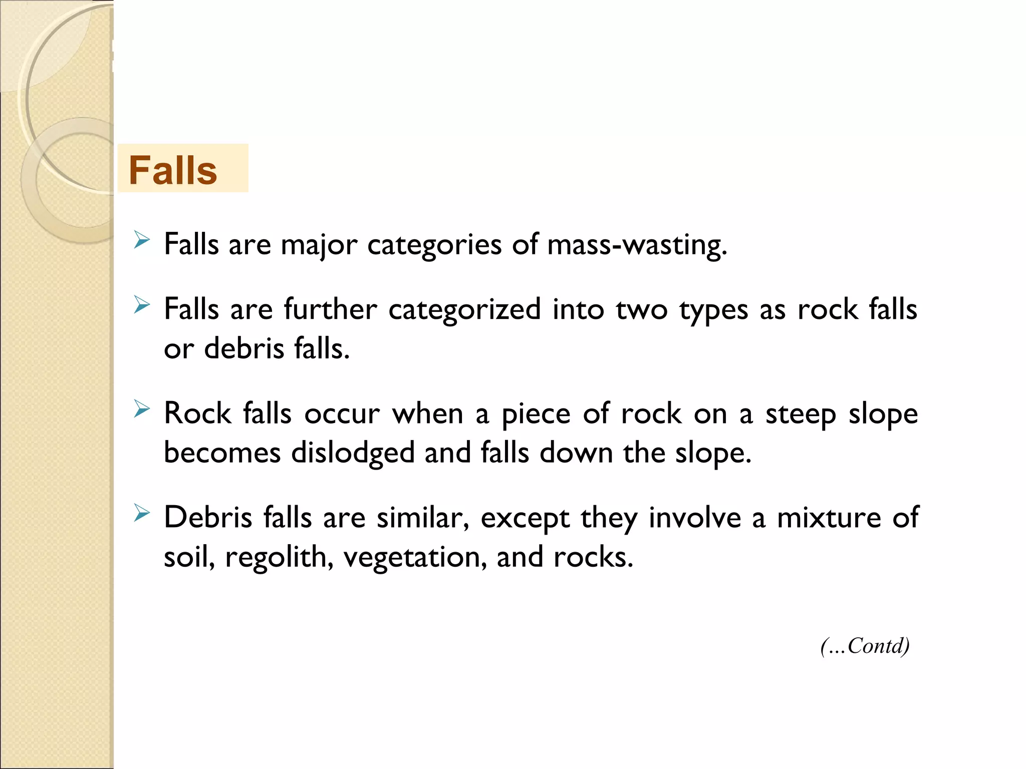MHRD
NME-ICT
 Falls are major categories of mass-wasting.
 Falls are further categorized into two types as rock falls
or debris falls.
 Rock falls occur when a piece of rock on a steep slope
becomes dislodged and falls down the slope.
 Debris falls are similar, except they involve a mixture of
soil, regolith, vegetation, and rocks.
Falls
(…Contd)
 