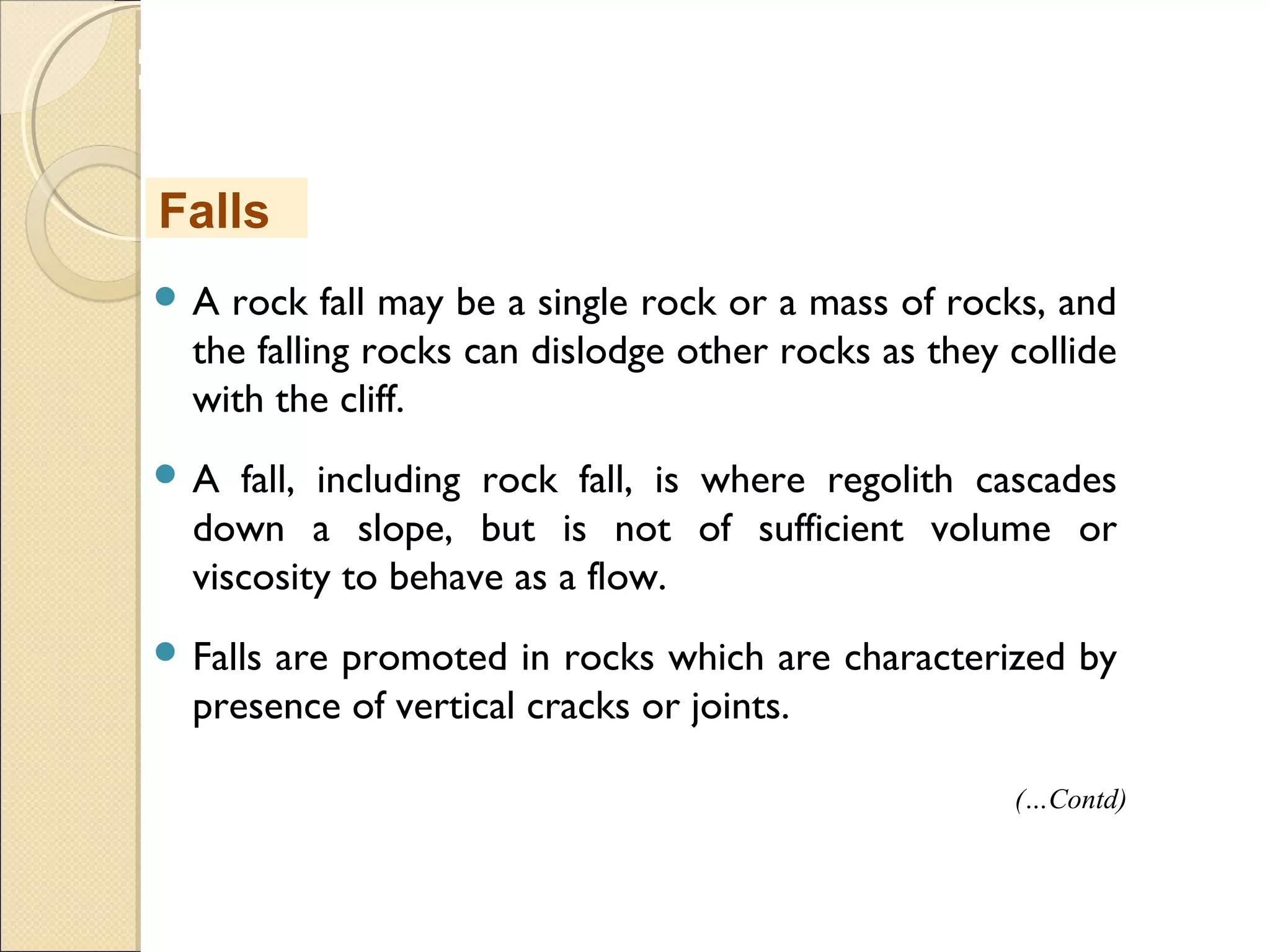 MHRD
NME-ICT
 A rock fall may be a single rock or a mass of rocks, and
the falling rocks can dislodge other rocks as they collide
with the cliff.
 A fall, including rock fall, is where regolith cascades
down a slope, but is not of sufficient volume or
viscosity to behave as a flow.
 Falls are promoted in rocks which are characterized by
presence of vertical cracks or joints.
Falls
(…Contd)
 