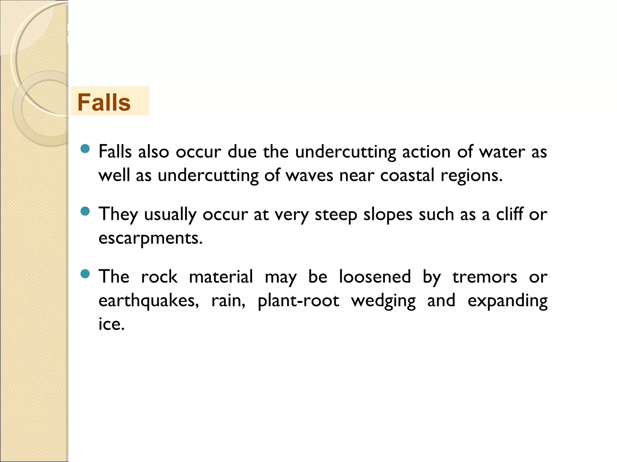 MHRD
NME-ICT
 Falls also occur due the undercutting action of water as
well as undercutting of waves near coastal regions.
 They usually occur at very steep slopes such as a cliff or
escarpments.
 The rock material may be loosened by tremors or
earthquakes, rain, plant-root wedging and expanding
ice.
Falls
 
