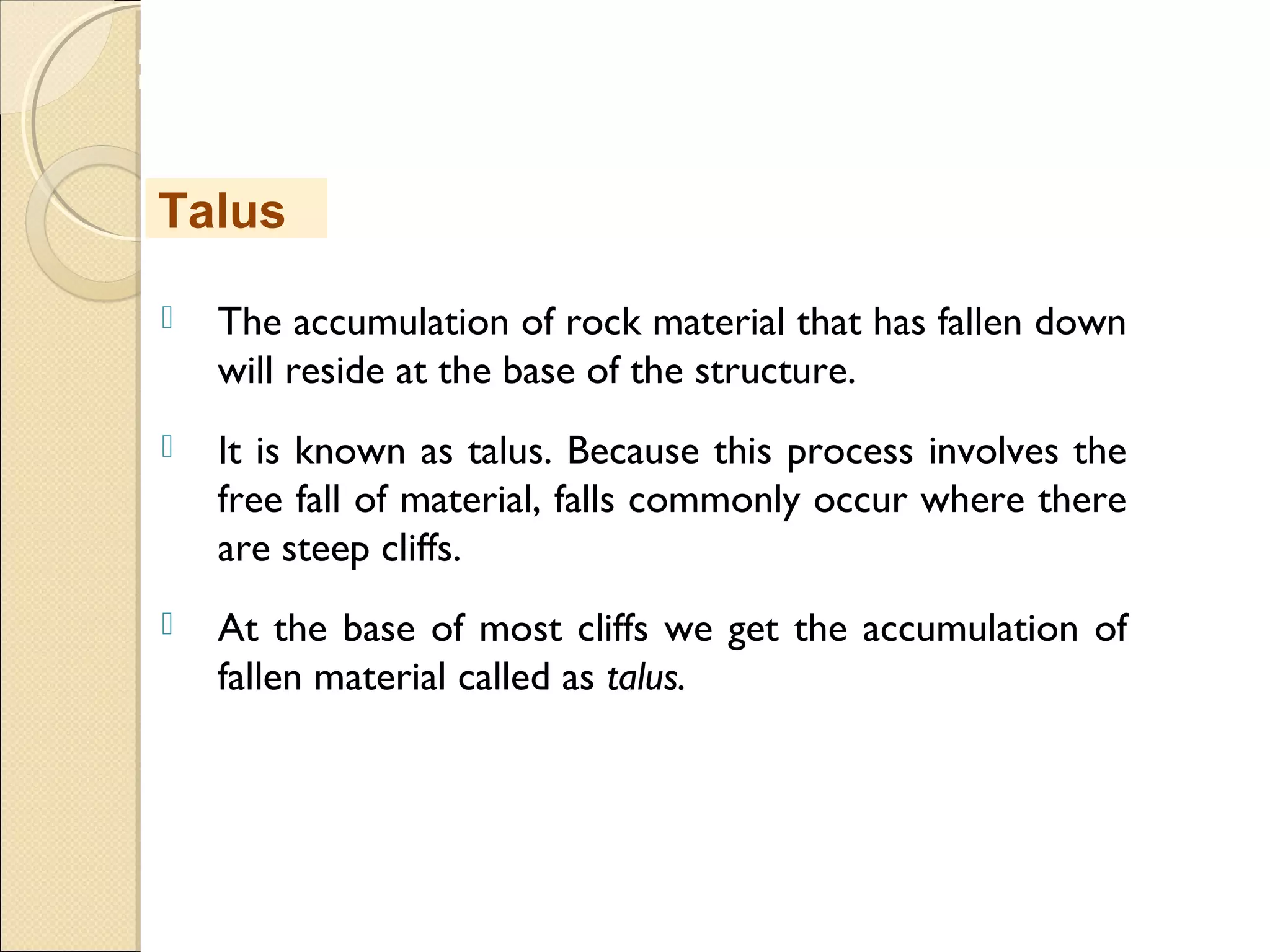 MHRD
NME-ICT
 The accumulation of rock material that has fallen down
will reside at the base of the structure.
 It is known as talus. Because this process involves the
free fall of material, falls commonly occur where there
are steep cliffs. 
 At the base of most cliffs we get the accumulation of
fallen material called as talus.
Talus
 