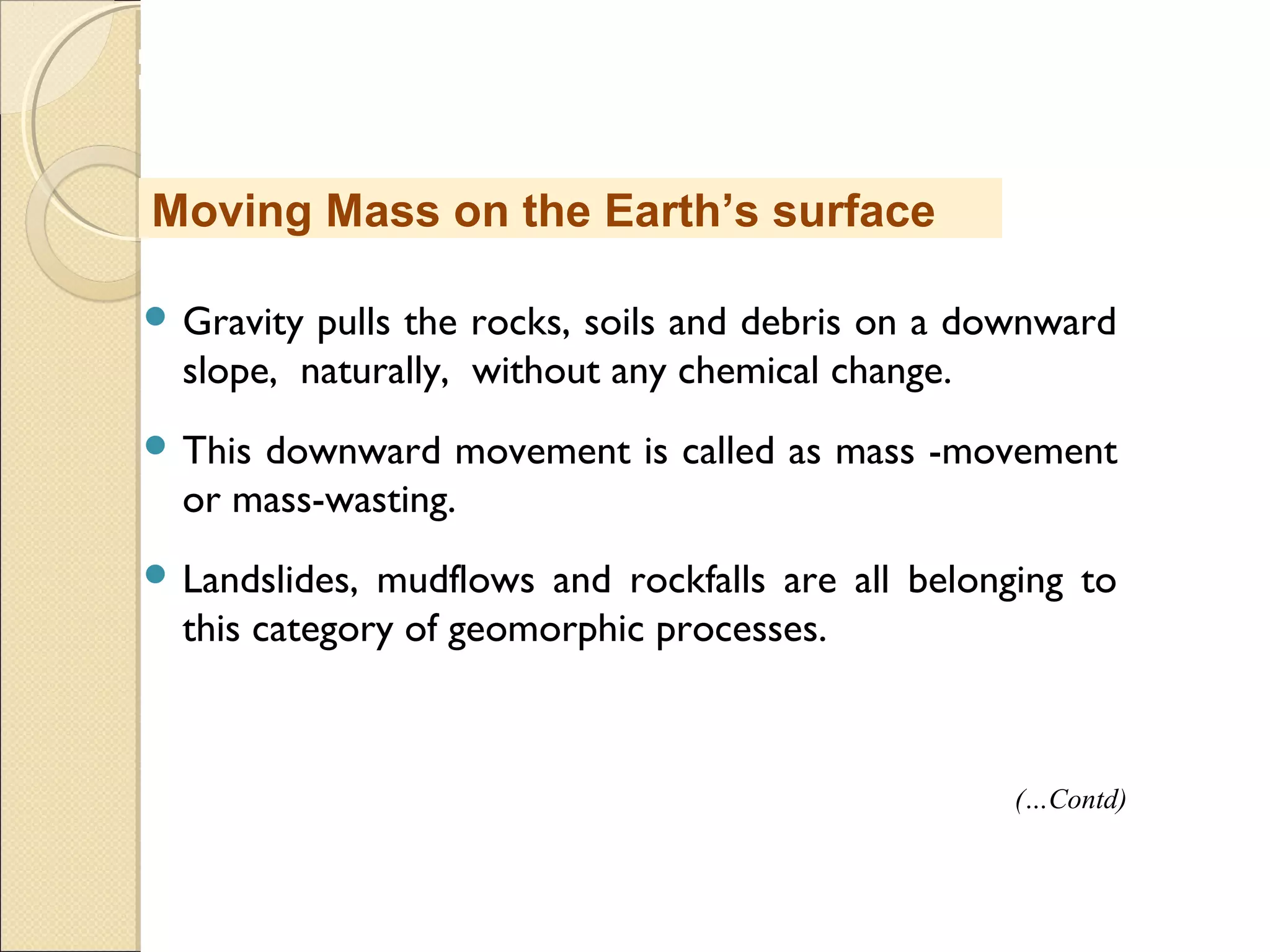 MHRD
NME-ICT
 Gravity pulls the rocks, soils and debris on a downward
slope, naturally, without any chemical change.
 This downward movement is called as mass -movement
or mass-wasting.
 Landslides, mudflows and rockfalls are all belonging to
this category of geomorphic processes.
Moving Mass on the Earth’s surface
(…Contd)
 