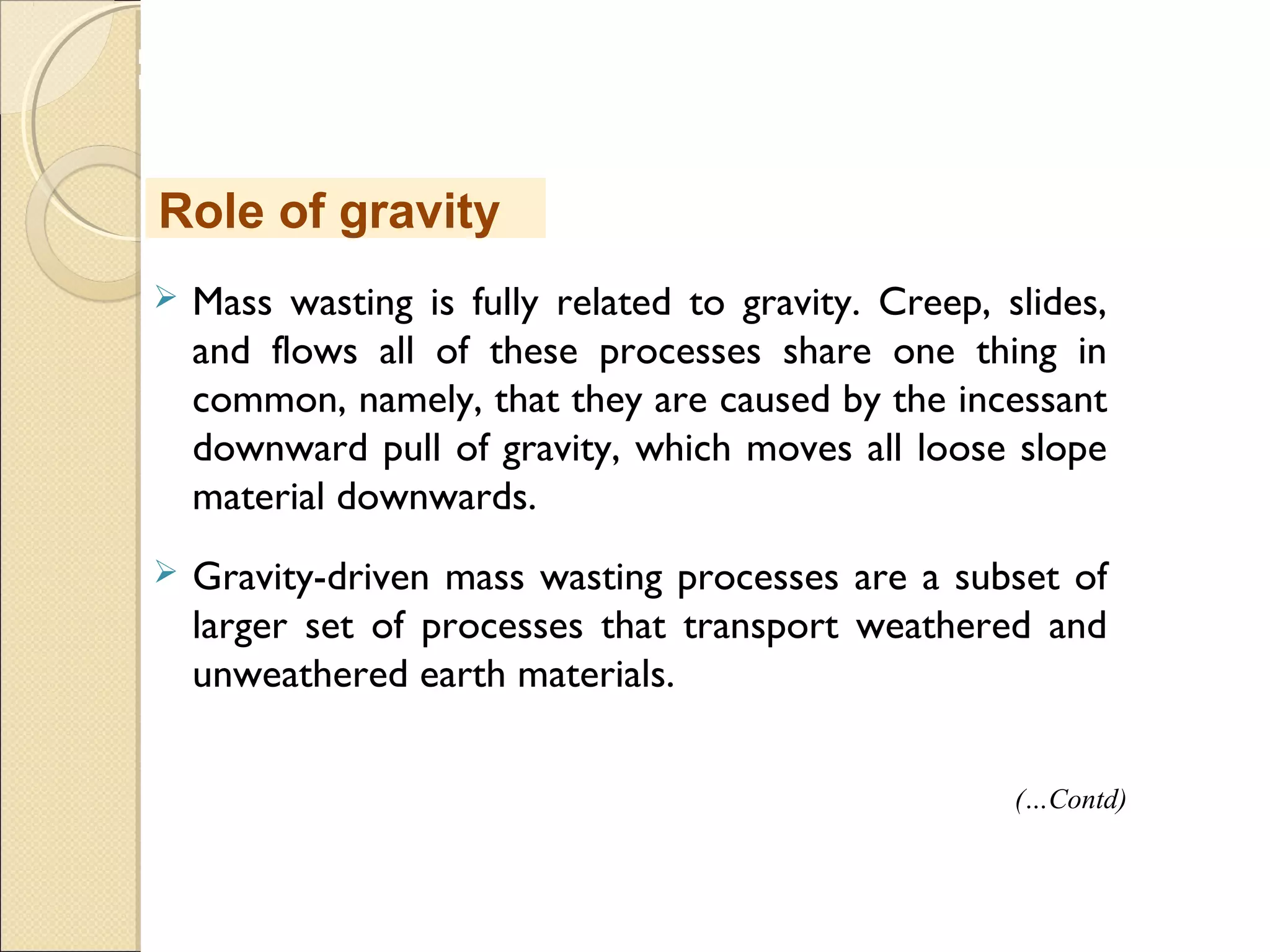 MHRD
NME-ICT
 Mass wasting is fully related to gravity. Creep, slides,
and flows all of these processes share one thing in
common, namely, that they are caused by the incessant
downward pull of gravity, which moves all loose slope
material downwards.
 Gravity-driven mass wasting processes are a subset of
larger set of processes that transport weathered and
unweathered earth materials.
Role of gravity
(…Contd)
 