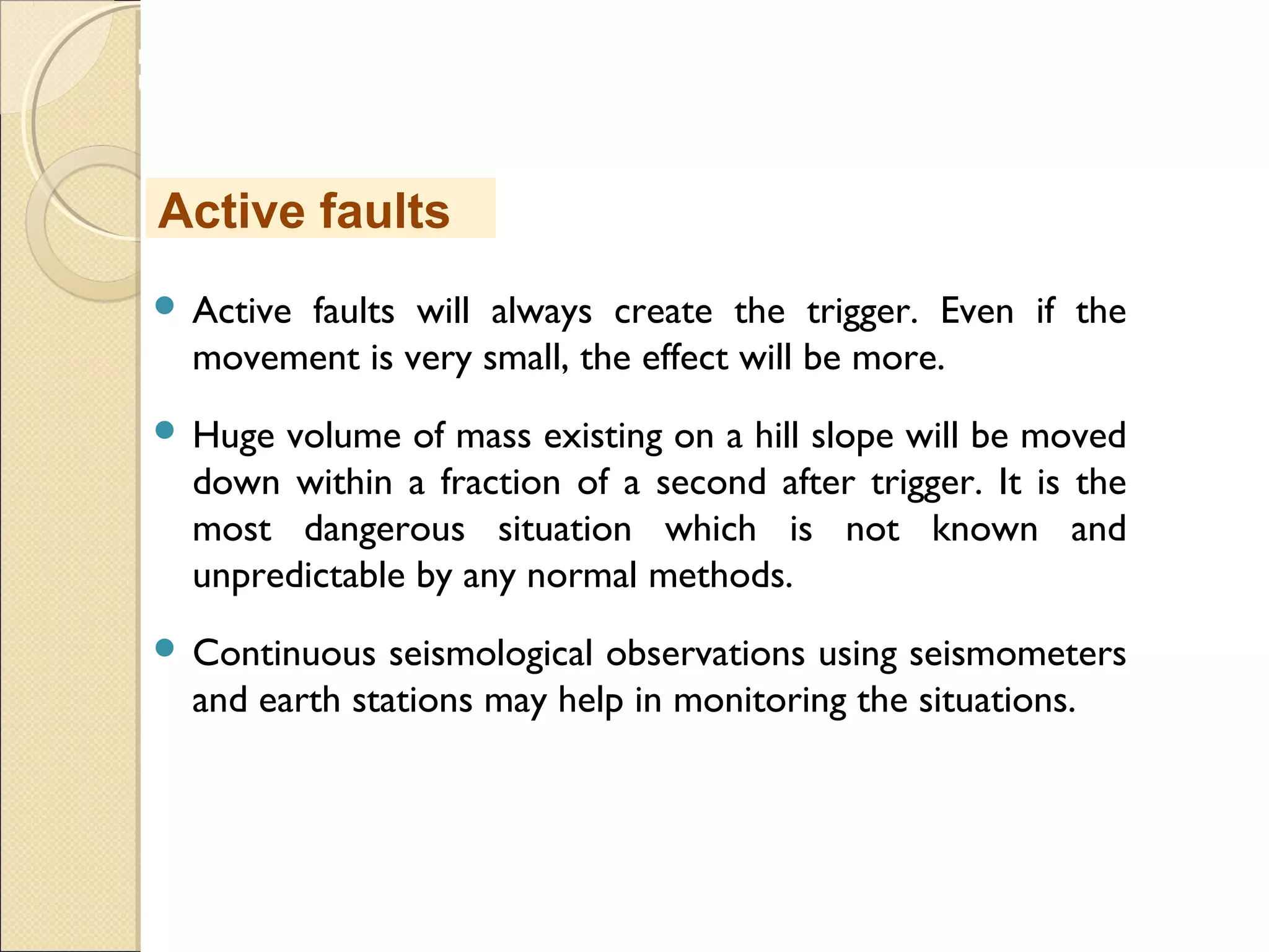 MHRD
NME-ICT
 Active faults will always create the trigger. Even if the
movement is very small, the effect will be more.
 Huge volume of mass existing on a hill slope will be moved
down within a fraction of a second after trigger. It is the
most dangerous situation which is not known and
unpredictable by any normal methods.
 Continuous seismological observations using seismometers
and earth stations may help in monitoring the situations.
Active faults
 