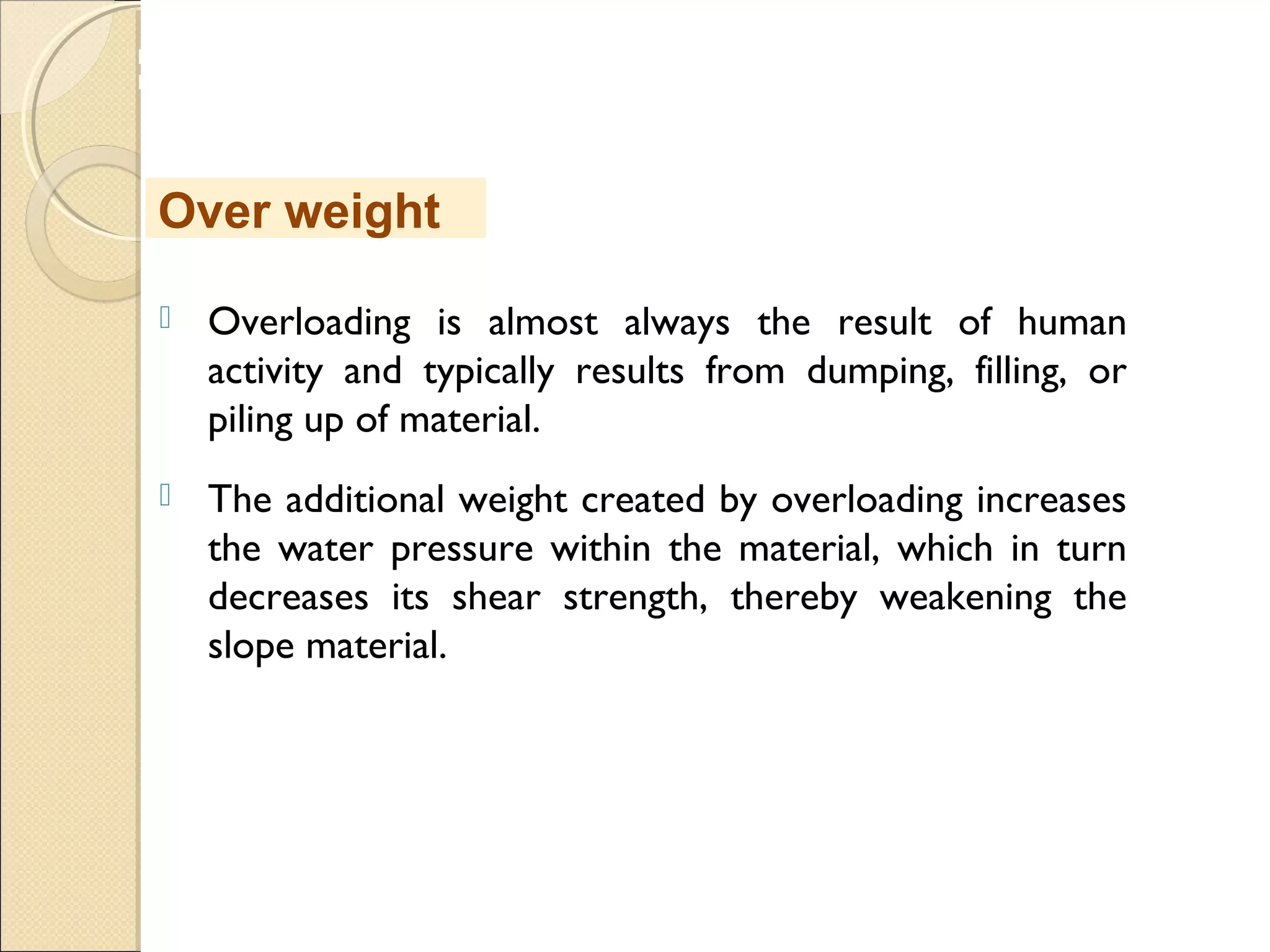 MHRD
NME-ICT
 Overloading is almost always the result of human
activity and typically results from dumping, filling, or
piling up of material. 
 The additional weight created by overloading increases
the water pressure within the material, which in turn
decreases its shear strength, thereby weakening the
slope material. 
Over weight
 