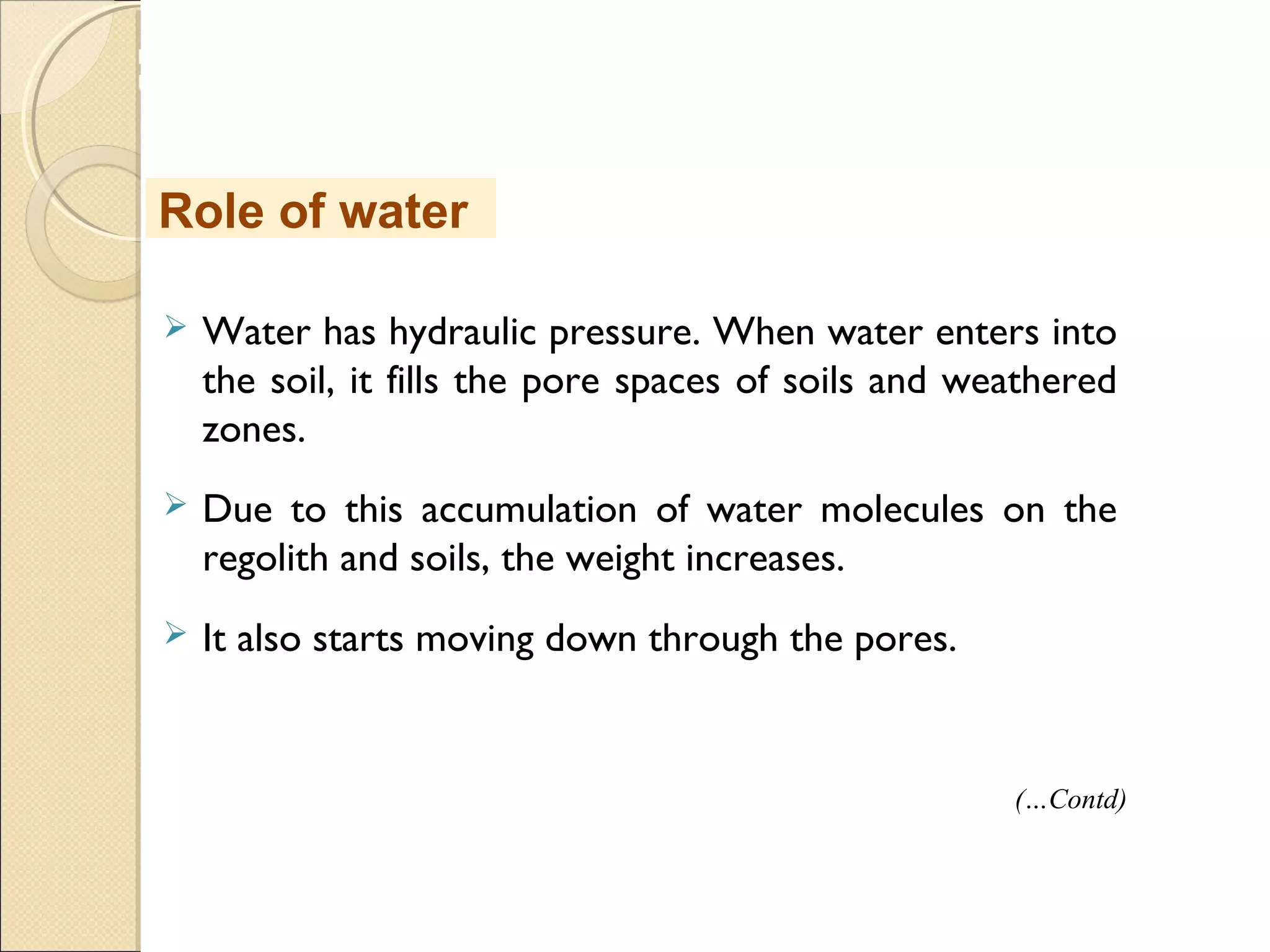 MHRD
NME-ICT
 Water has hydraulic pressure. When water enters into
the soil, it fills the pore spaces of soils and weathered
zones.
 Due to this accumulation of water molecules on the
regolith and soils, the weight increases.
 It also starts moving down through the pores.
Role of water
(…Contd)
 