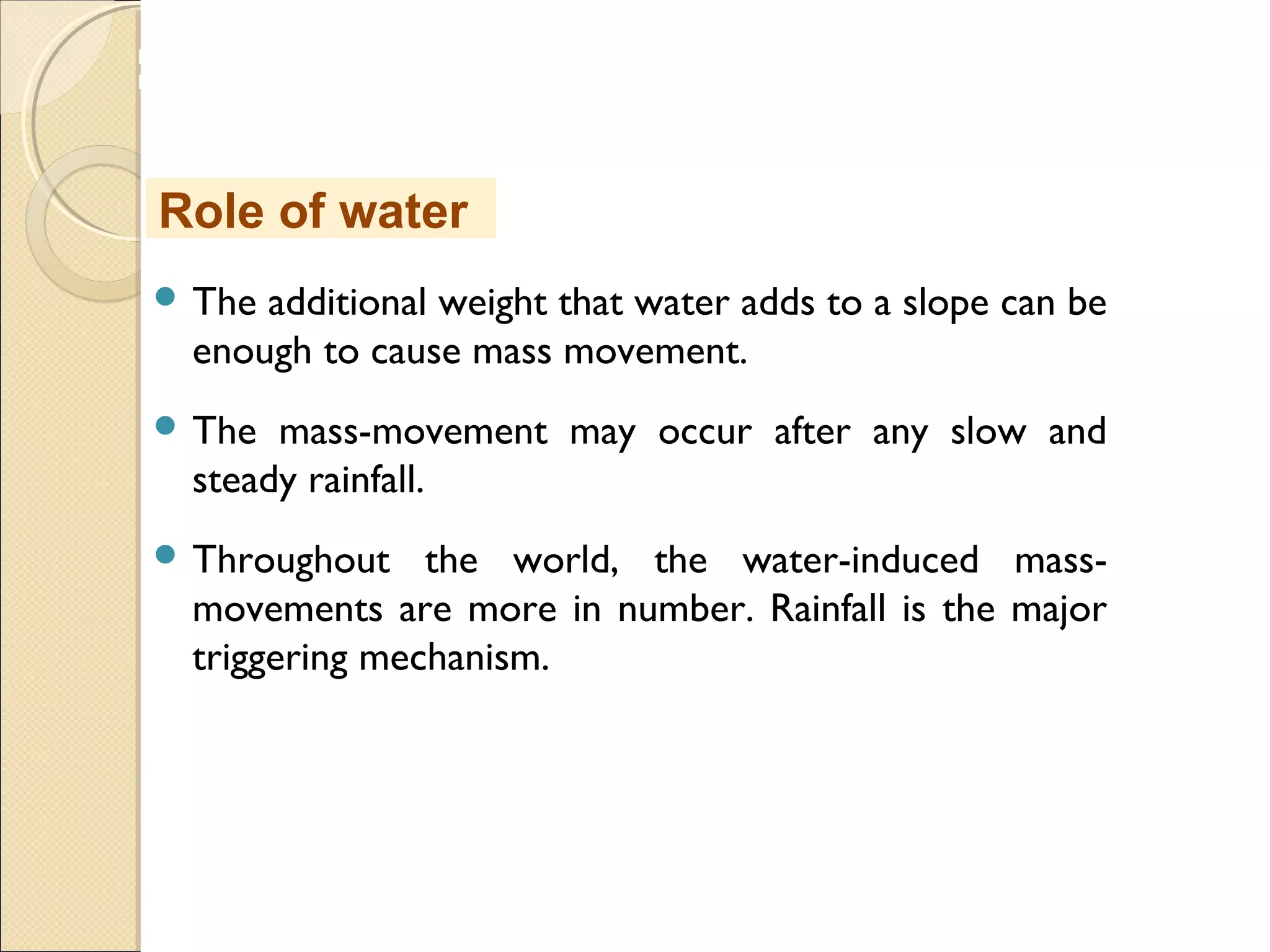 MHRD
NME-ICT
 The additional weight that water adds to a slope can be
enough to cause mass movement. 
 The mass-movement may occur after any slow and
steady rainfall.
 Throughout the world, the water-induced mass-
movements are more in number. Rainfall is the major
triggering mechanism.
Role of water
 