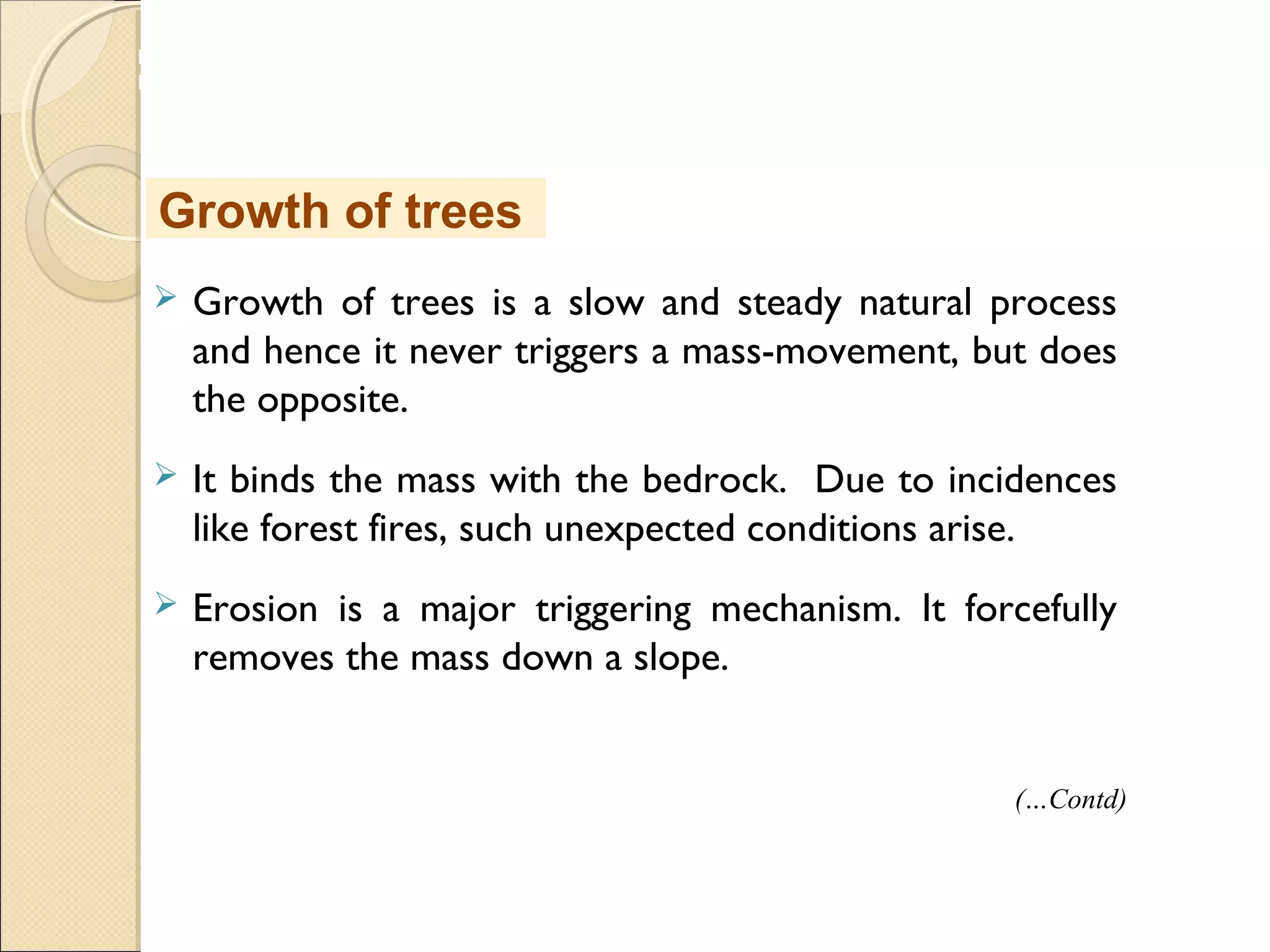 MHRD
NME-ICT
 Growth of trees is a slow and steady natural process
and hence it never triggers a mass-movement, but does
the opposite.
 It binds the mass with the bedrock. Due to incidences
like forest fires, such unexpected conditions arise.
 Erosion is a major triggering mechanism. It forcefully
removes the mass down a slope.
Growth of trees
(…Contd)
 