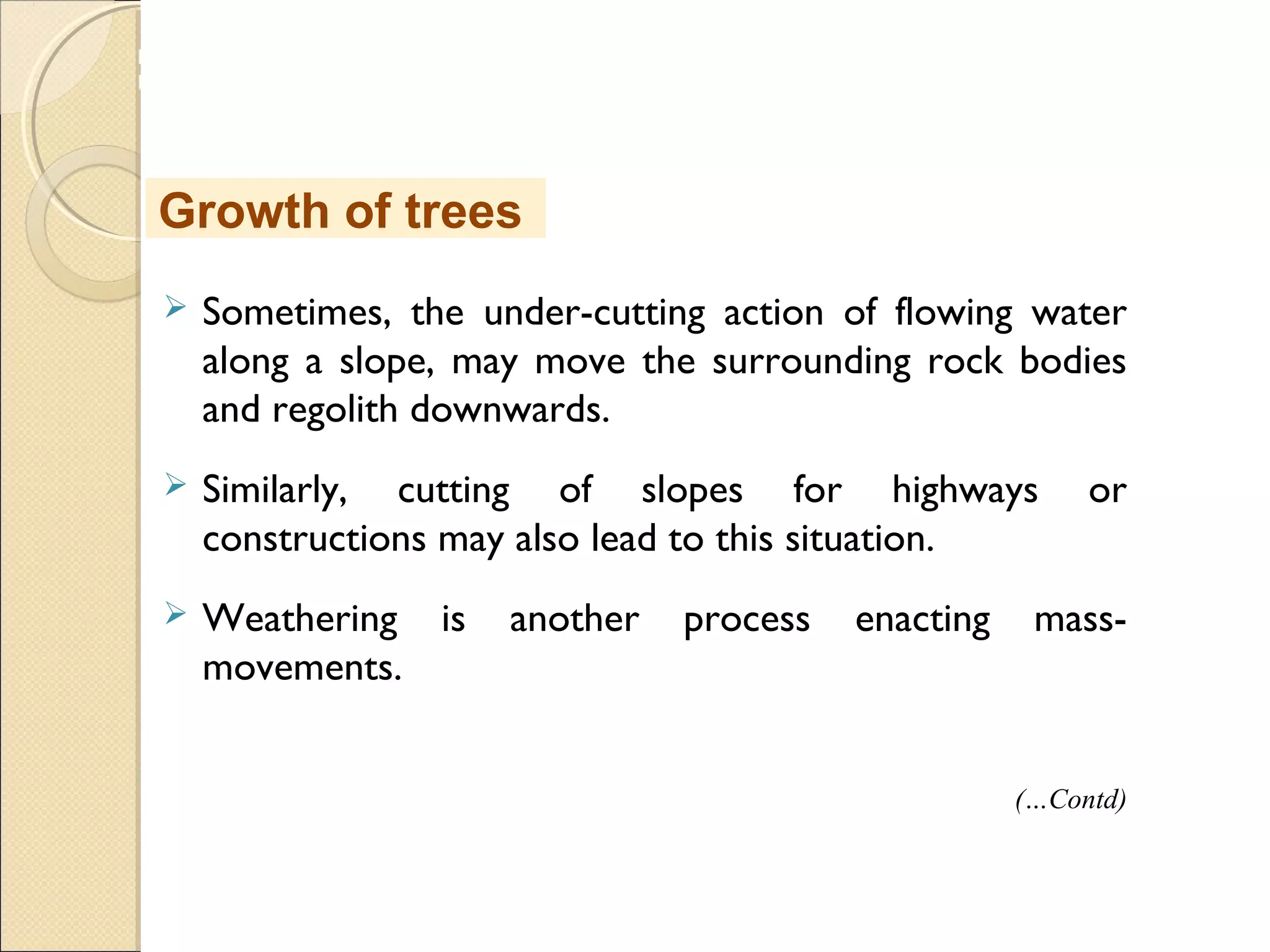MHRD
NME-ICT
 Sometimes, the under-cutting action of flowing water
along a slope, may move the surrounding rock bodies
and regolith downwards.
 Similarly, cutting of slopes for highways or
constructions may also lead to this situation.
 Weathering is another process enacting mass-
movements.
Growth of trees
(…Contd)
 