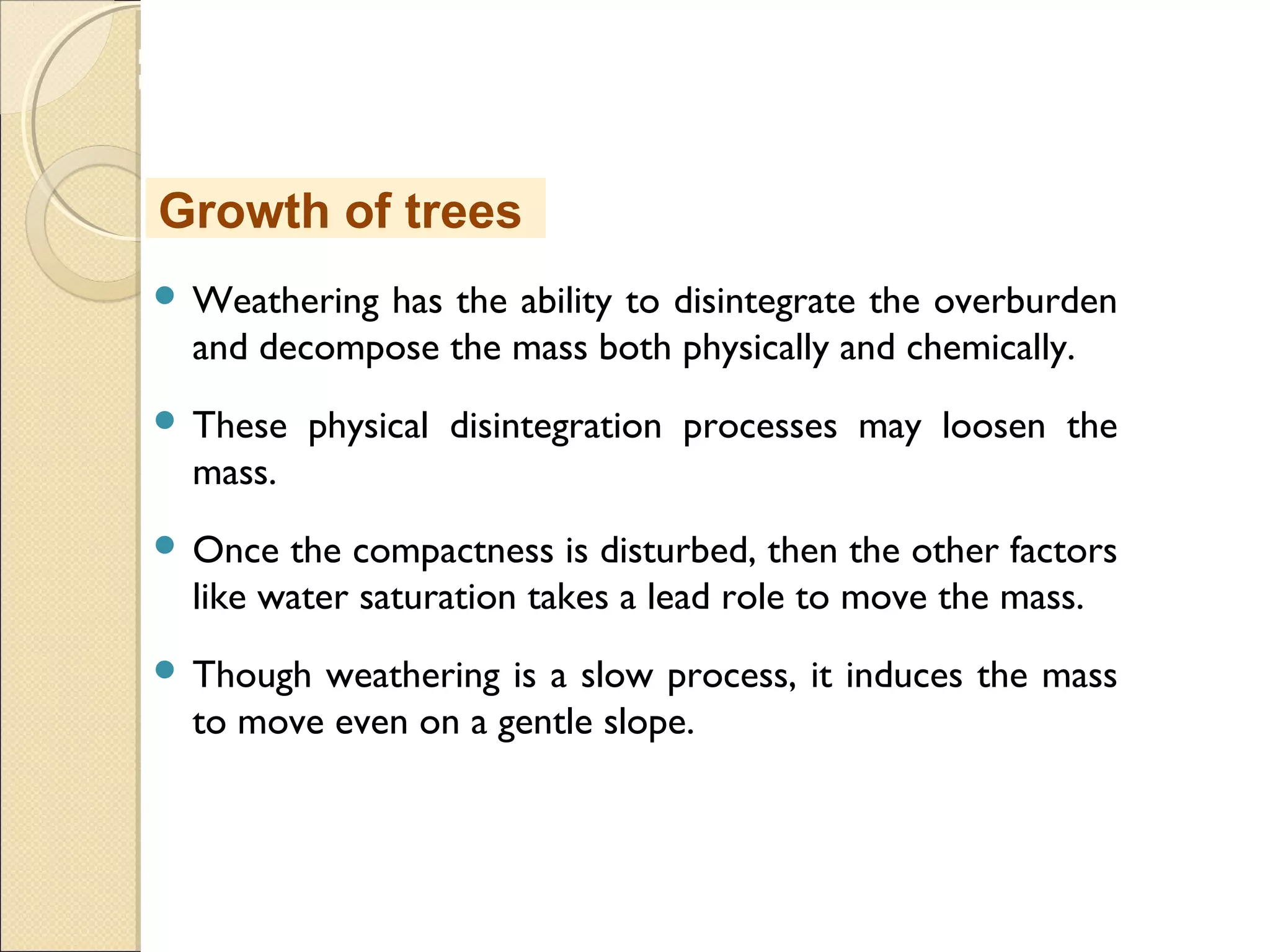 MHRD
NME-ICT
 Weathering has the ability to disintegrate the overburden
and decompose the mass both physically and chemically.
 These physical disintegration processes may loosen the
mass.
 Once the compactness is disturbed, then the other factors
like water saturation takes a lead role to move the mass.
 Though weathering is a slow process, it induces the mass
to move even on a gentle slope.
Growth of trees
 