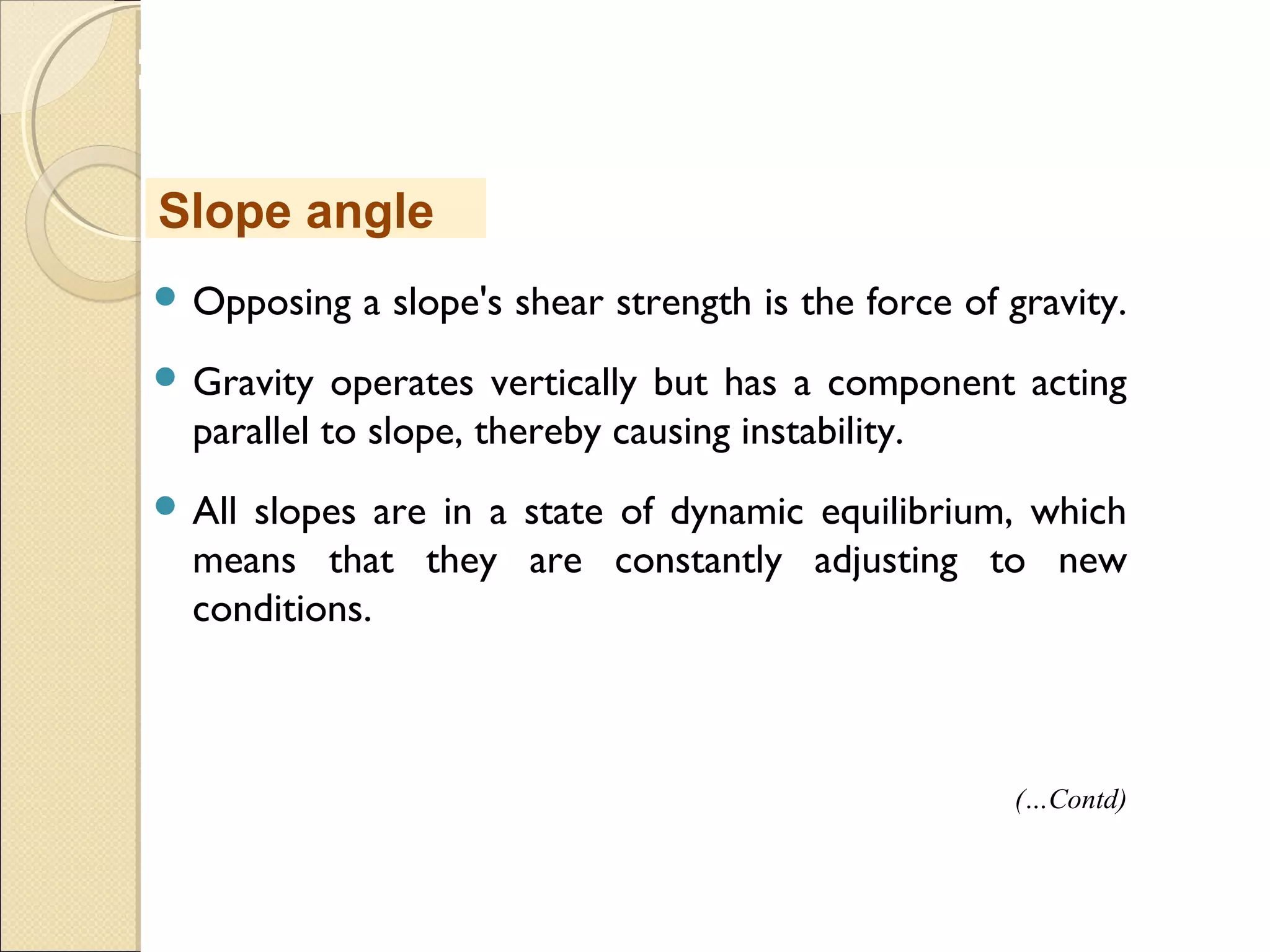 MHRD
NME-ICT
 Opposing a slope's shear strength is the force of gravity.
 Gravity operates vertically but has a component acting
parallel to slope, thereby causing instability. 
 All slopes are in a state of dynamic equilibrium, which
means that they are constantly adjusting to new
conditions. 
Slope angle
(…Contd)
 