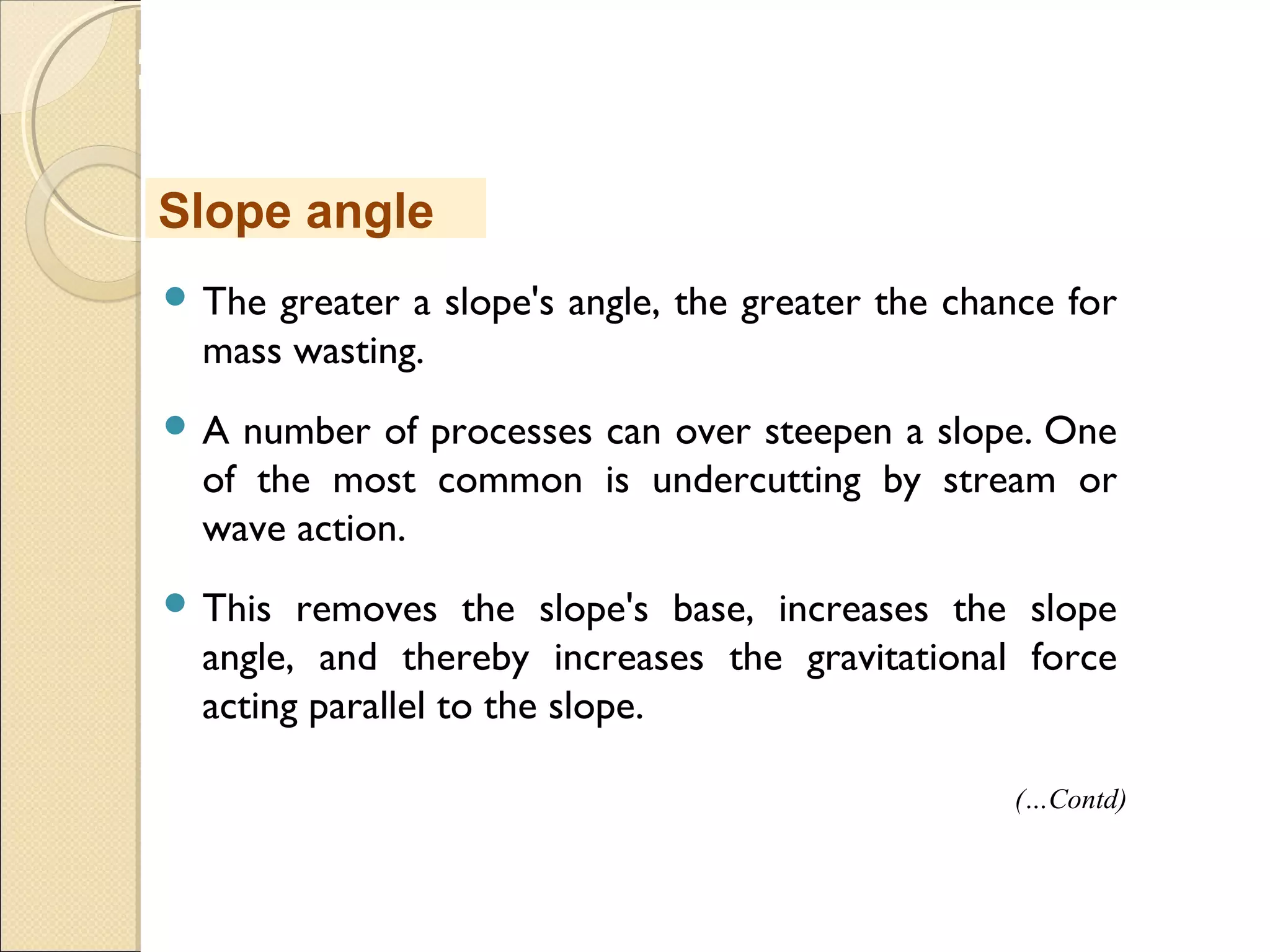 MHRD
NME-ICT
 The greater a slope's angle, the greater the chance for
mass wasting. 
 A number of processes can over steepen a slope. One
of the most common is undercutting by stream or
wave action. 
 This removes the slope's base, increases the slope
angle, and thereby increases the gravitational force
acting parallel to the slope. 
Slope angle
(…Contd)
 