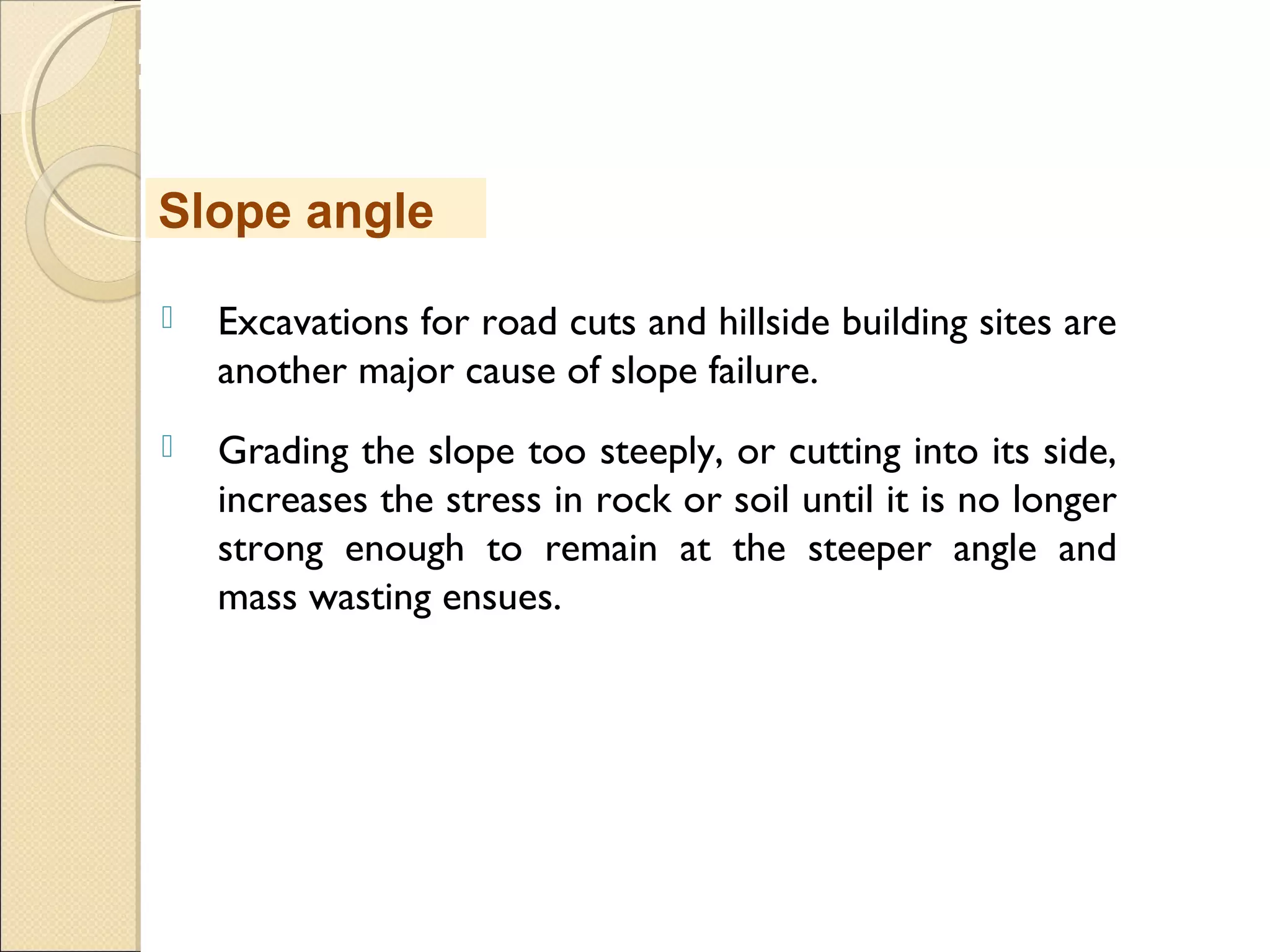 MHRD
NME-ICT
 Excavations for road cuts and hillside building sites are
another major cause of slope failure. 
 Grading the slope too steeply, or cutting into its side,
increases the stress in rock or soil until it is no longer
strong enough to remain at the steeper angle and
mass wasting ensues. 
Slope angle
 