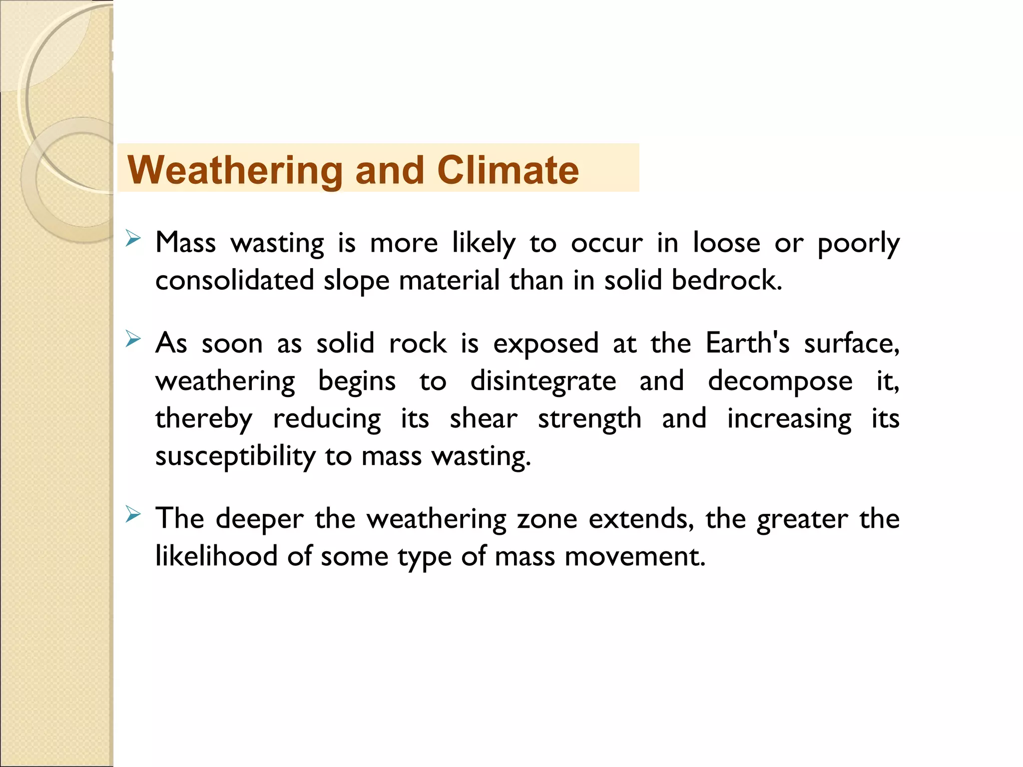 MHRD
NME-ICT
 Mass wasting is more likely to occur in loose or poorly
consolidated slope material than in solid bedrock. 
 As soon as solid rock is exposed at the Earth's surface,
weathering begins to disintegrate and decompose it,
thereby reducing its shear strength and increasing its
susceptibility to mass wasting. 
 The deeper the weathering zone extends, the greater the
likelihood of some type of mass movement.
Weathering and Climate
 