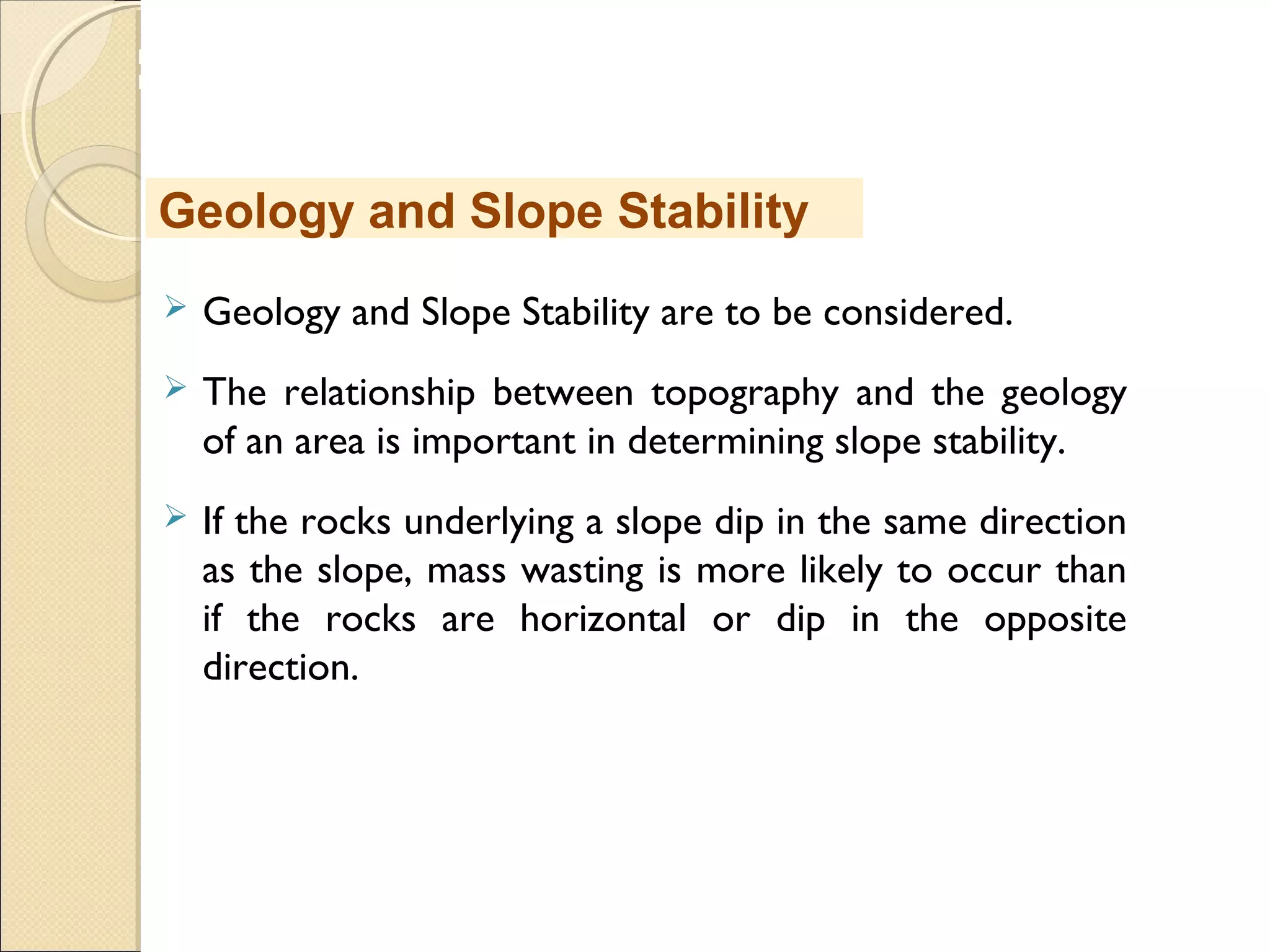 MHRD
NME-ICT
 Geology and Slope Stability are to be considered.
 The relationship between topography and the geology
of an area is important in determining slope stability. 
 If the rocks underlying a slope dip in the same direction
as the slope, mass wasting is more likely to occur than
if the rocks are horizontal or dip in the opposite
direction. 
Geology and Slope Stability
 