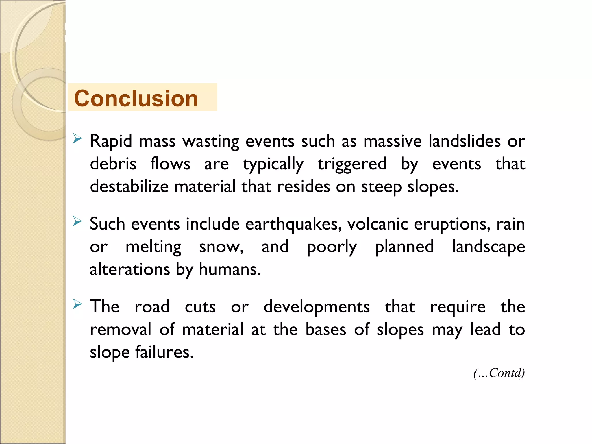 MHRD
NME-ICT
 Rapid mass wasting events such as massive landslides or
debris flows are typically triggered by events that
destabilize material that resides on steep slopes.
 Such events include earthquakes, volcanic eruptions, rain
or melting snow, and poorly planned landscape
alterations by humans.
 The road cuts or developments that require the
removal of material at the bases of slopes may lead to
slope failures.
Conclusion
(…Contd)
 