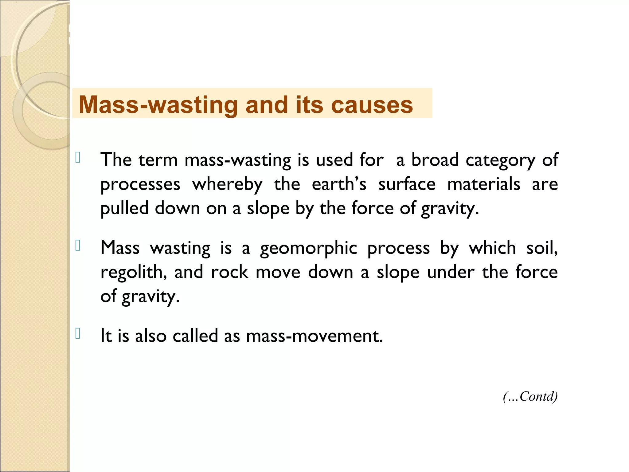 MHRD
NME-ICT
 The term mass-wasting is used for a broad category of
processes whereby the earth’s surface materials are
pulled down on a slope by the force of gravity.
 Mass wasting is a geomorphic process by which soil,
regolith, and rock move down a slope under the force
of gravity.
 It is also called as mass-movement.
Mass-wasting and its causes
(…Contd)
 