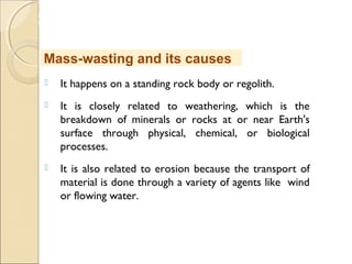 MHRD
NME-ICT
 It happens on a standing rock body or regolith.
 It is closely related to weathering, which is the
breakdown of minerals or rocks at or near Earth's
surface through physical, chemical, or biological
processes.
 It is also related to erosion because the transport of
material is done through a variety of agents like wind
or flowing water.
Mass-wasting and its causes
 