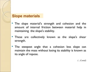 MHRD
NME-ICT
 The slope material's strength and cohesion and the
amount of internal friction between material help in
maintaining the slope's stability.
 These are collectively known as the slope's shear
strength.
 The steepest angle that a cohesion less slope can
maintain the mass without losing its stability is known as
its angle of repose.
Slope materials
(…Contd)
 