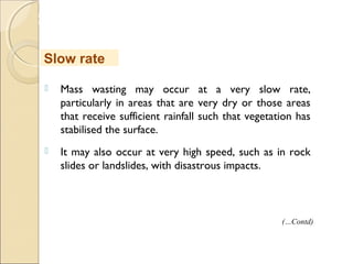 MHRD
NME-ICT
 Mass wasting may occur at a very slow rate,
particularly in areas that are very dry or those areas
that receive sufficient rainfall such that vegetation has
stabilised the surface.
 It may also occur at very high speed, such as in rock
slides or landslides, with disastrous impacts.
Slow rate
(…Contd)
 