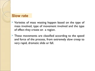 MHRD
NME-ICT
 Varieties of mass wasting happen based on the type of
mass involved, type of movement involved and the type
of effect they create on a region.
 These movements are classified according to the speed
and force of the process, from extremely slow creep to
very rapid, dramatic slide or fall.
Slow rate
 