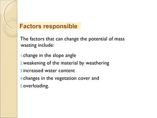 MHRD
NME-ICT
The factors that can change the potential of mass
wasting include:
1.change in the slope angle
2.weakening of the material by weathering
3.increased water content
4.changes in the vegetation cover and
5.overloading.
Factors responsible
 