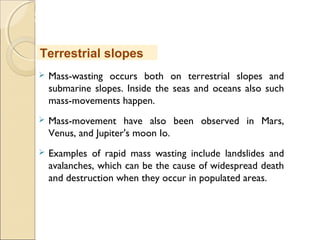 MHRD
NME-ICT
 Mass-wasting occurs both on terrestrial slopes and
submarine slopes. Inside the seas and oceans also such
mass-movements happen.
 Mass-movement have also been observed in Mars,
Venus, and Jupiter's moon Io.
 Examples of rapid mass wasting include landslides and
avalanches, which can be the cause of widespread death
and destruction when they occur in populated areas.
Terrestrial slopes
 