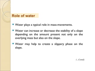 MHRD
NME-ICT
 Water plays a typical role in mass-movements.
 Water can increase or decrease the stability of a slope
depending on the amount present not only on the
overlying mass but also on the slope.
 Water may help to create a slippery phase on the
slope.
Role of water
(…Contd)
 