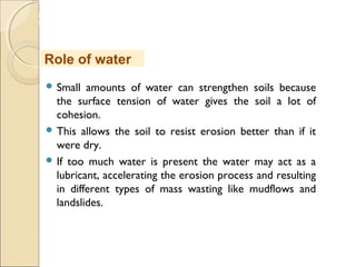 MHRD
NME-ICT
 Small amounts of water can strengthen soils because
the surface tension of water gives the soil a lot of
cohesion.
 This allows the soil to resist erosion better than if it
were dry.
 If too much water is present the water may act as a
lubricant, accelerating the erosion process and resulting
in different types of mass wasting like mudflows and
landslides.
Role of water
 