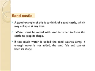 MHRD
NME-ICT
 A good example of this is to think of a sand castle, which
may collapse at any time.
 Water must be mixed with sand in order to form the
castle to keep its shape.
 If too much water is added the sand washes away, if
enough water is not added, the sand falls and cannot
keep its shape.
Sand castle
 