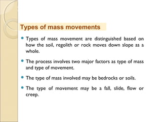 MHRD
NME-ICT
 Types of mass movement are distinguished based on
how the soil, regolith or rock moves down slope as a
whole.
 The process involves two major factors as type of mass
and type of movement.
 The type of mass involved may be bedrocks or soils.
 The type of movement may be a fall, slide, flow or
creep.
Types of mass movements
 