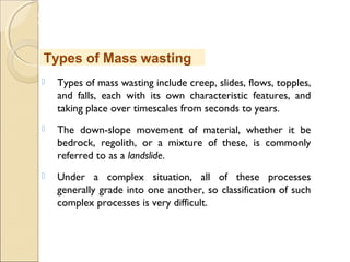 MHRD
NME-ICT
 Types of mass wasting include creep, slides, flows, topples,
and falls, each with its own characteristic features, and
taking place over timescales from seconds to years.
 The down-slope movement of material, whether it be
bedrock, regolith, or a mixture of these, is commonly
referred to as a landslide.
 Under a complex situation, all of these processes
generally grade into one another, so classification of such
complex processes is very difficult.
Types of Mass wasting
 