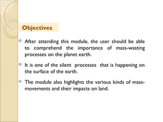 MHRD
NME-ICT
 After attending this module, the user should be able
to comprehend the importance of mass-wasting
processes on the planet earth.
 It is one of the silent processes that is happening on
the surface of the earth.
 The module also highlights the various kinds of mass-
movements and their impacts on land.
Objectives
 