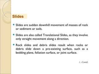 MHRD
NME-ICT
 Slides are sudden downhill movement of masses of rock
or sediment or soils.
 Slides are also called Translational Slides, as they involve
only straight movement along a direction.
 Rock slides and debris slides result when rocks or
debris slide down a pre-existing surface, such as a
bedding plane, foliation surface, or joint surface.
Slides
(…Contd)
 