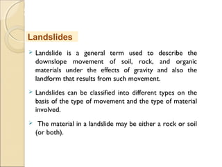 MHRD
NME-ICT
 Landslide is a general term used to describe the
downslope movement of soil, rock, and organic
materials under the effects of gravity and also the
landform that results from such movement.
 Landslides can be classified into different types on the
basis of the type of movement and the type of material
involved.
 The material in a landslide may be either a rock or soil
(or both).
Landslides
 