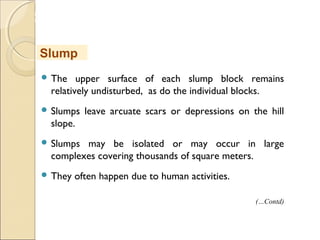 MHRD
NME-ICT
 The upper surface of each slump block remains
relatively undisturbed, as do the individual blocks.
 Slumps leave arcuate scars or depressions on the hill
slope.
 Slumps may be isolated or may occur in large
complexes covering thousands of square meters. 
 They often happen due to human activities.
Slump
(…Contd)
 