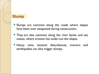 MHRD
NME-ICT
 Slumps are common along the roads where slopes
have been over steepened during construction. 
 They are also common along the river banks and sea
coasts, where erosion has under-cut the slopes. 
 Heavy rains, tectonic disturbances, tremors and
earthquakes can also trigger slumps.
Slump
 