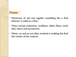 MHRD
NME-ICT
 Movement of soil and regolith resembling like a fluid
behavior is called as a flow.
 These include avalanches, mudflows, debris flows, earth
flow, lahars and sturzstroms.
 Water, air and ice are often involved in enabling this fluid
like motion of the material.
Flows
 