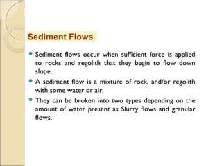 MHRD
NME-ICT
 Sediment flows occur when sufficient force is applied
to rocks and regolith that they begin to flow down
slope.
 A sediment flow is a mixture of rock, and/or regolith
with some water or air.
 They can be broken into two types depending on the
amount of water present as Slurry flows and granular
flows.
Sediment Flows
 