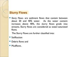 MHRD
NME-ICT
 Slurry Flows- are sediment flows that contain between
about 20 and 40% water. As the water content
increases above 40%, the slurry flows grade into
streams. Slurry flows are considered as water-saturated
flows.
The Slurry Flows are further classified into:
 Solifluction
 Debris flows and
 Mudflows.
Slurry Flows
 