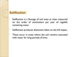MHRD
NME-ICT
 Solifluction is a flowage of soil mass at rates measured
on the order of centimeters per year of regolith
containing water.
 Solifluction produces distinctive lobes on the hill slopes.
 These occur in areas where the soil remains saturated
with water for long periods of time.
Solifluction
 