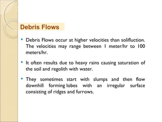 MHRD
NME-ICT
 Debris Flows occur at higher velocities than solifluction.
The velocities may range between 1 meter/hr to 100
meters/hr.
 It often results due to heavy rains causing saturation of
the soil and regolith with water.
 They sometimes start with slumps and then flow
downhill forming lobes with an irregular surface
consisting of ridges and furrows.
Debris Flows
 