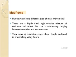MHRD
NME-ICT
 Mudflows are very different type of mass-movements.
 These are a highly fluid, high velocity mixture of
sediment and water that has a consistency ranging
between soup-like and wet concrete.
 They move at velocities greater than 1 km/hr and tend
to travel along valley floors. 
Mudflows
(…Contd)
 