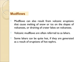 MHRD
NME-ICT
 Mudflows can also result from volcanic eruptions
that cause melting of snow or ice on the slopes of
volcanoes, or draining of crater lakes on volcanoes. 
 Volcanic mudflows are often referred to as lahars. 
 Some lahars can be quite hot, if they are generated
as a result of eruptions of hot tephra.
Mudflows
 